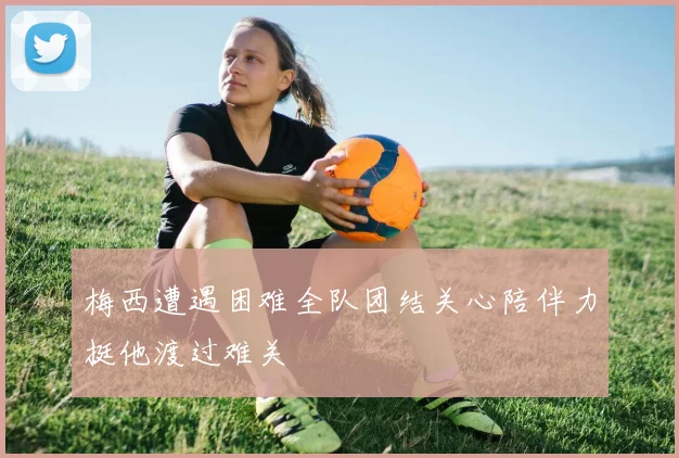 梅西遭遇困难全队团结关心陪伴力挺他渡过难关