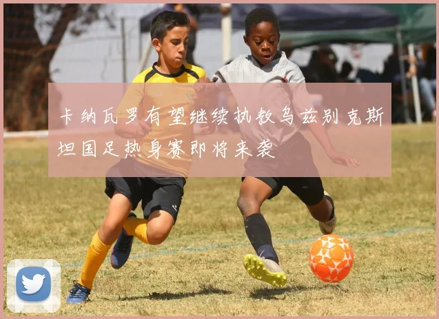 卡纳瓦罗有望继续执教乌兹别克斯坦国足热身赛即将来袭