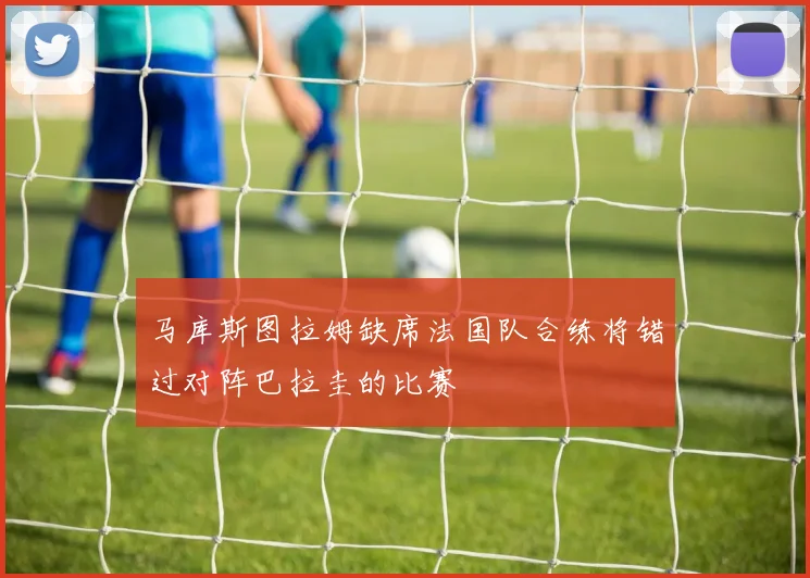 马库斯图拉姆缺席法国队合练将错过对阵巴拉圭的比赛