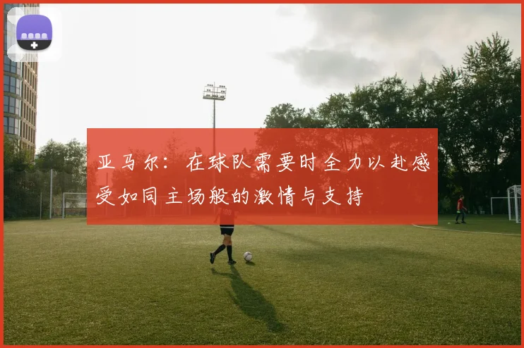 亚马尔：在球队需要时全力以赴感受如同主场般的激情与支持