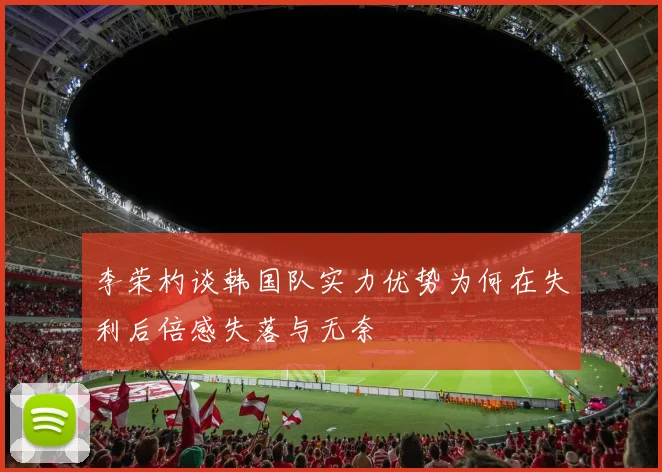 李荣杓谈韩国队实力优势为何在失利后倍感失落与无奈