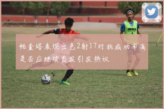 帕奎塔表现出色2射17对抗成功率高是否应继续首发引发热议